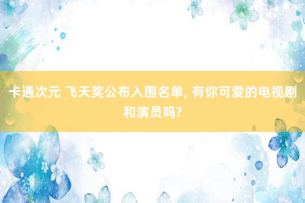 卡通次元 飞天奖公布入围名单， 有你可爱的电视剧和演员吗?