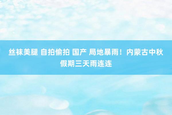 丝袜美腿 自拍偷拍 国产 局地暴雨！内蒙古中秋假期三天雨连连