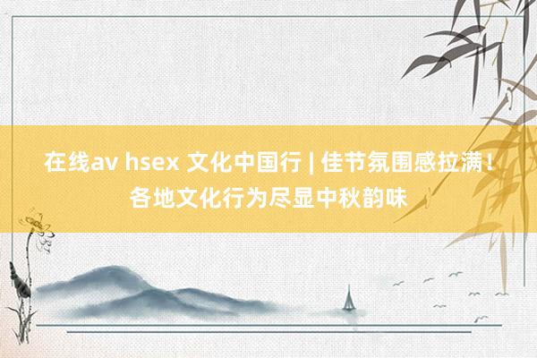 在线av hsex 文化中国行 | 佳节氛围感拉满！各地文化行为尽显中秋韵味