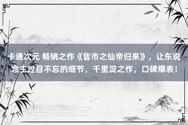 卡通次元 畅销之作《皆市之仙帝归来》，让东说念主过目不忘的细节，千里淀之作，口碑爆表！