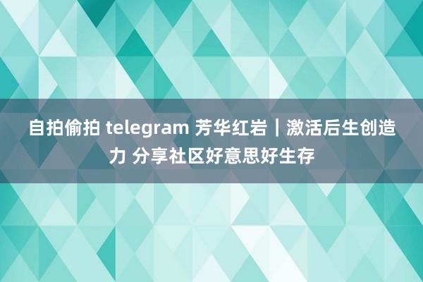 自拍偷拍 telegram 芳华红岩｜激活后生创造力 分享社区好意思好生存