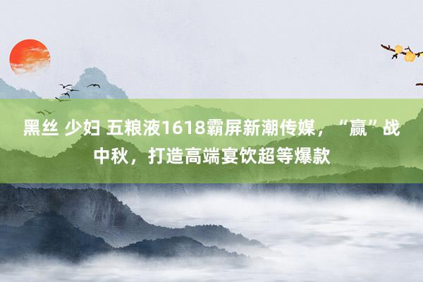 黑丝 少妇 五粮液1618霸屏新潮传媒，“赢”战中秋，打造高端宴饮超等爆款