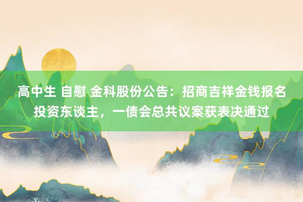 高中生 自慰 金科股份公告：招商吉祥金钱报名投资东谈主，一债会总共议案获表决通过