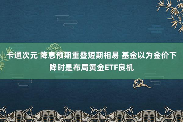 卡通次元 降息预期重叠短期相易 基金以为金价下降时是布局黄金ETF良机