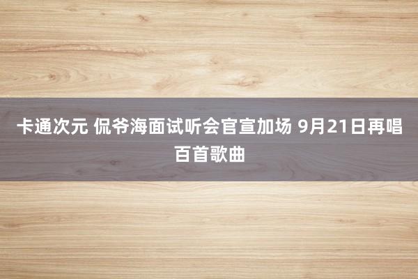 卡通次元 侃爷海面试听会官宣加场 9月21日再唱百首歌曲