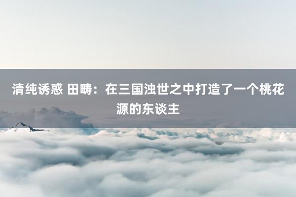 清纯诱惑 田畴：在三国浊世之中打造了一个桃花源的东谈主