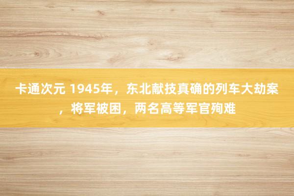 卡通次元 1945年，东北献技真确的列车大劫案，将军被困，两名高等军官殉难