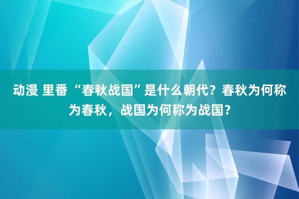 动漫 里番 “春秋战国”是什么朝代？春秋为何称为春秋，战国为何称为战国？