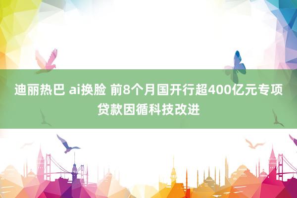 迪丽热巴 ai换脸 前8个月国开行超400亿元专项贷款因循科技改进