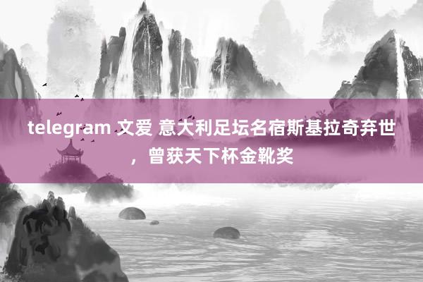 telegram 文爱 意大利足坛名宿斯基拉奇弃世，曾获天下杯金靴奖