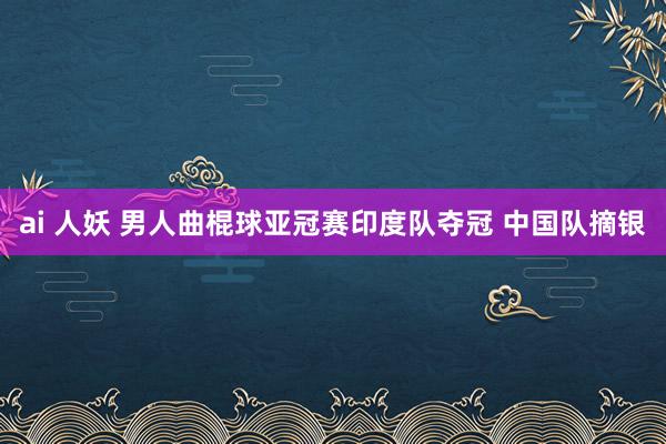 ai 人妖 男人曲棍球亚冠赛印度队夺冠 中国队摘银