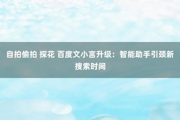 自拍偷拍 探花 百度文小言升级：智能助手引颈新搜索时间