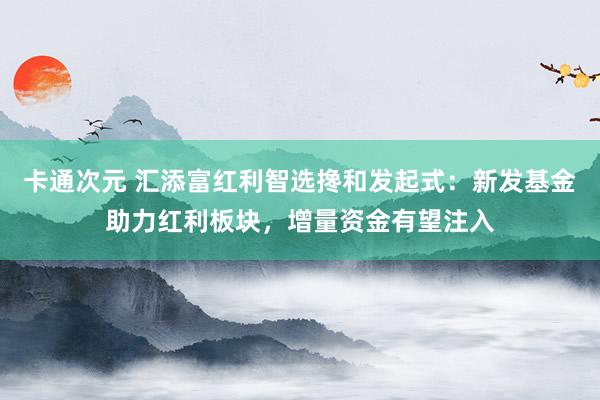 卡通次元 汇添富红利智选搀和发起式：新发基金助力红利板块，增量资金有望注入