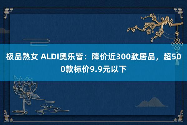 极品熟女 ALDI奥乐皆：降价近300款居品，超500款标价9.9元以下