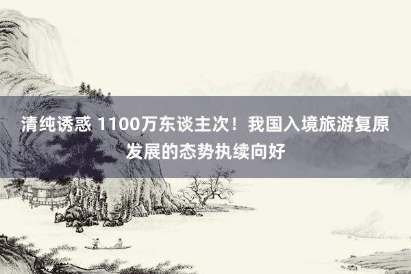 清纯诱惑 1100万东谈主次！我国入境旅游复原发展的态势执续向好