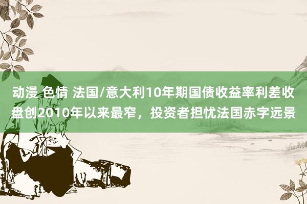 动漫 色情 法国/意大利10年期国债收益率利差收盘创2010年以来最窄，投资者担忧法国赤字远景