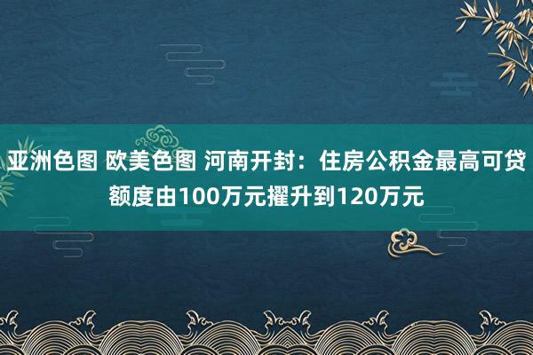 亚洲色图 欧美色图 河南开封：住房公积金最高可贷额度由100万元擢升到120万元