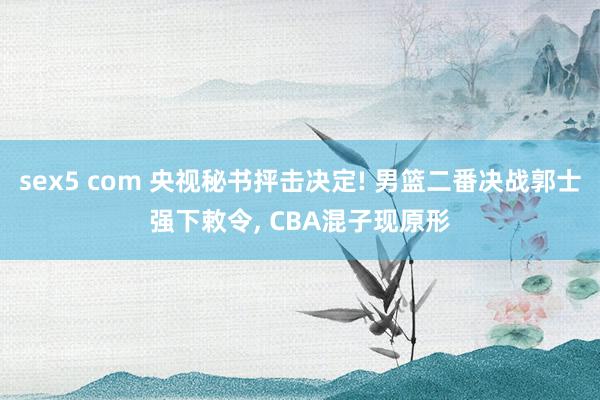 sex5 com 央视秘书抨击决定! 男篮二番决战郭士强下敕令， CBA混子现原形