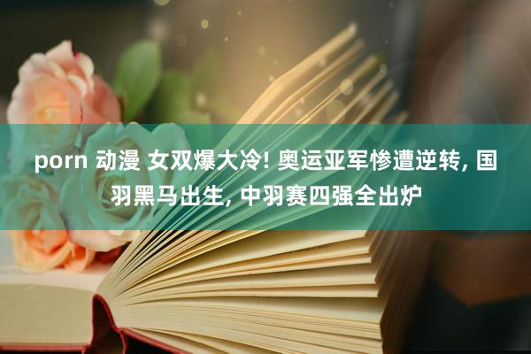 porn 动漫 女双爆大冷! 奥运亚军惨遭逆转， 国羽黑马出生， 中羽赛四强全出炉