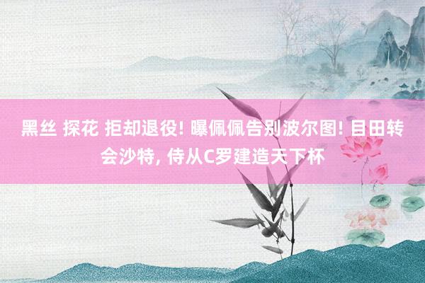 黑丝 探花 拒却退役! 曝佩佩告别波尔图! 目田转会沙特， 侍从C罗建造天下杯