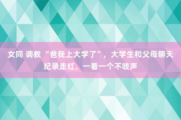 女同 调教 “爸我上大学了”，大学生和父母聊天纪录走红，一看一个不吱声