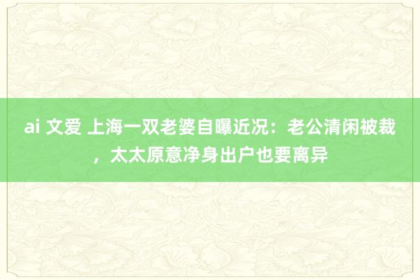 ai 文爱 上海一双老婆自曝近况：老公清闲被裁，太太原意净身出户也要离异