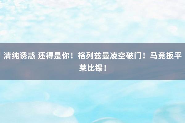 清纯诱惑 还得是你！格列兹曼凌空破门！马竞扳平莱比锡！