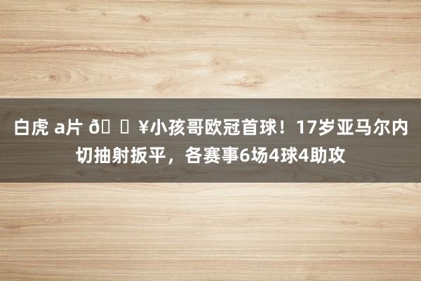 白虎 a片 🔥小孩哥欧冠首球！17岁亚马尔内切抽射扳平，各赛事6场4球4助攻