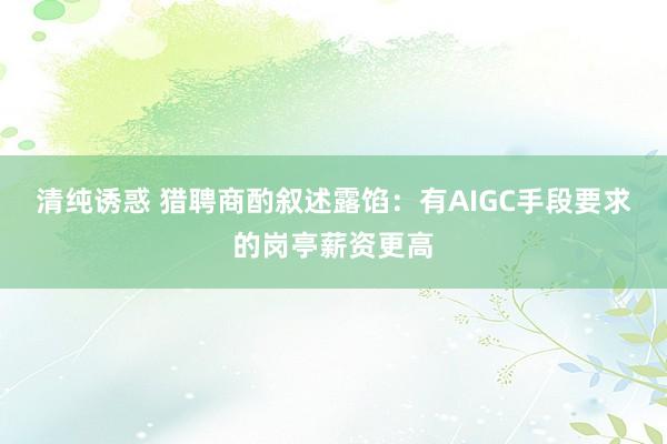 清纯诱惑 猎聘商酌叙述露馅：有AIGC手段要求的岗亭薪资更高