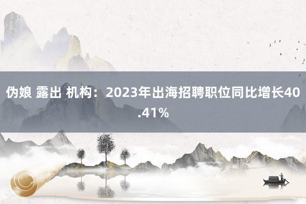 伪娘 露出 机构：2023年出海招聘职位同比增长40.41%