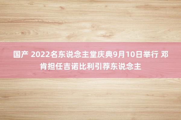 国产 2022名东说念主堂庆典9月10日举行 邓肯担任吉诺比利引荐东说念主