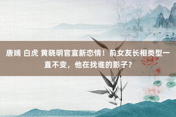 唐嫣 白虎 黄晓明官宣新恋情！前女友长相类型一直不变，他在找谁的影子？