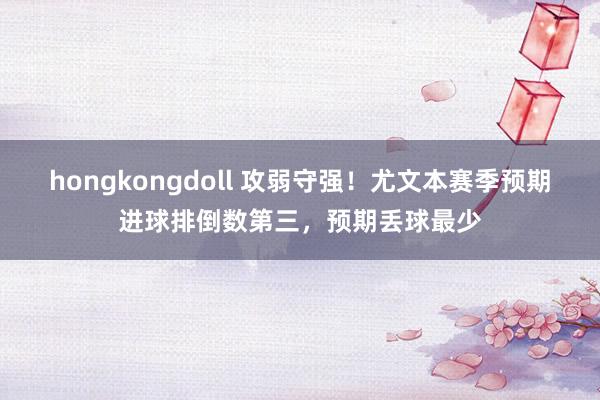 hongkongdoll 攻弱守强！尤文本赛季预期进球排倒数第三，预期丢球最少