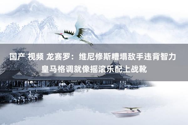 国产 视频 龙赛罗：维尼修斯糟塌敌手违背智力 皇马格调就像摇滚乐配上战靴