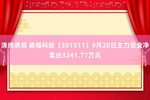 清纯诱惑 德福科技（301511）9月20日主力资金净卖出3241.77万元