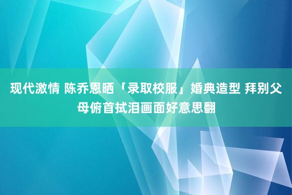 现代激情 陈乔恩晒「录取校服」婚典造型 拜别父母俯首拭泪画面好意思翻