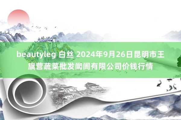 beautyleg 白丝 2024年9月26日昆明市王旗营蔬菜批发阛阓有限公司价钱行情