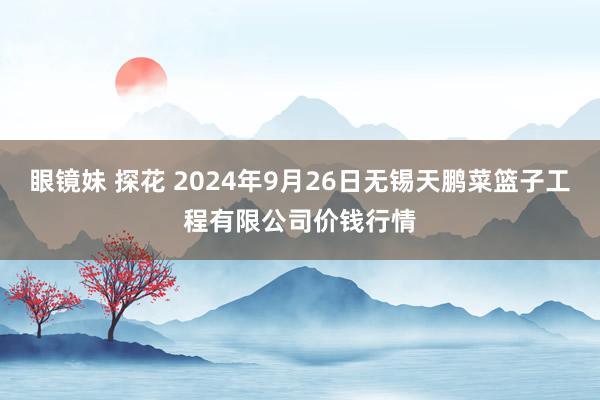 眼镜妹 探花 2024年9月26日无锡天鹏菜篮子工程有限公司价钱行情