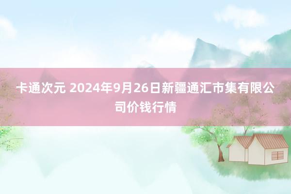 卡通次元 2024年9月26日新疆通汇市集有限公司价钱行情