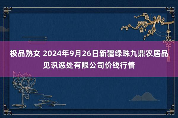 极品熟女 2024年9月26日新疆绿珠九鼎农居品见识惩处有限公司价钱行情