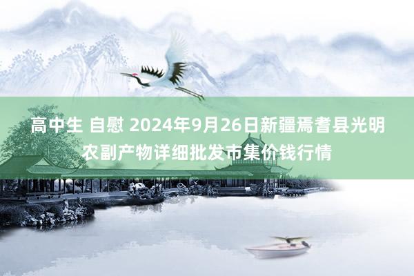 高中生 自慰 2024年9月26日新疆焉耆县光明农副产物详细批发市集价钱行情