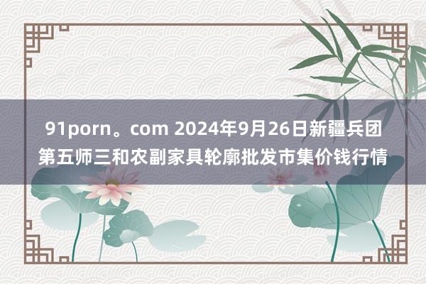 91porn。com 2024年9月26日新疆兵团第五师三和农副家具轮廓批发市集价钱行情