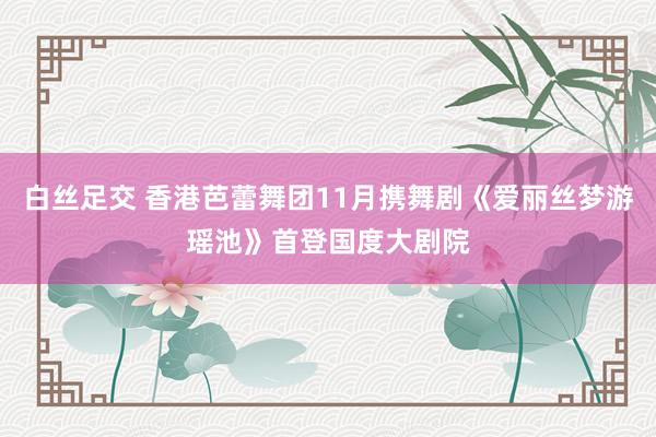 白丝足交 香港芭蕾舞团11月携舞剧《爱丽丝梦游瑶池》首登国度大剧院