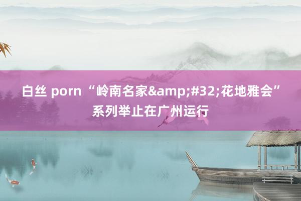 白丝 porn “岭南名家&#32;花地雅会”系列举止在广州运行