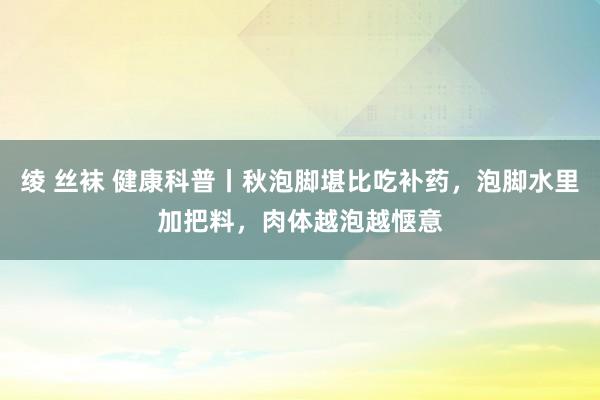 绫 丝袜 健康科普丨秋泡脚堪比吃补药，泡脚水里加把料，肉体越泡越惬意