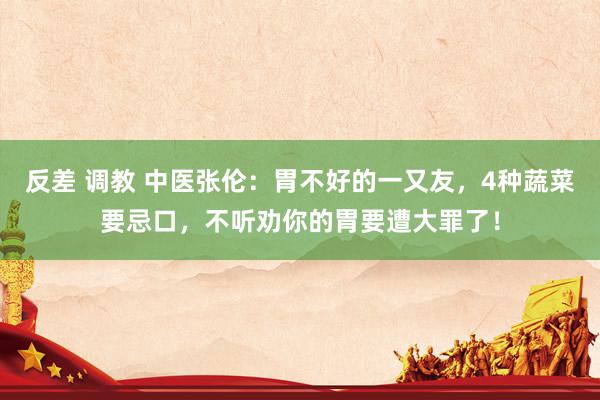 反差 调教 中医张伦：胃不好的一又友，4种蔬菜要忌口，不听劝你的胃要遭大罪了！