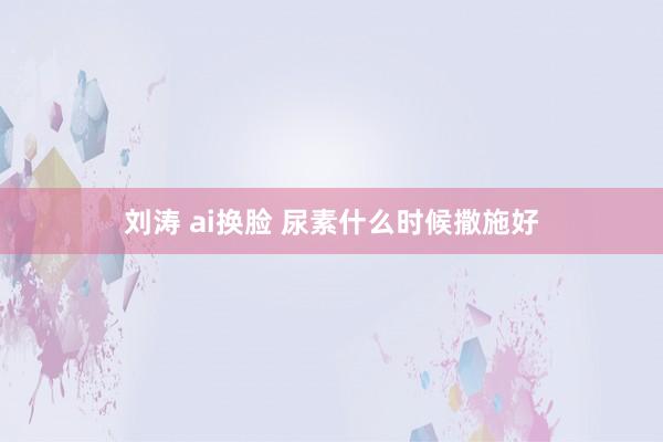 刘涛 ai换脸 尿素什么时候撒施好