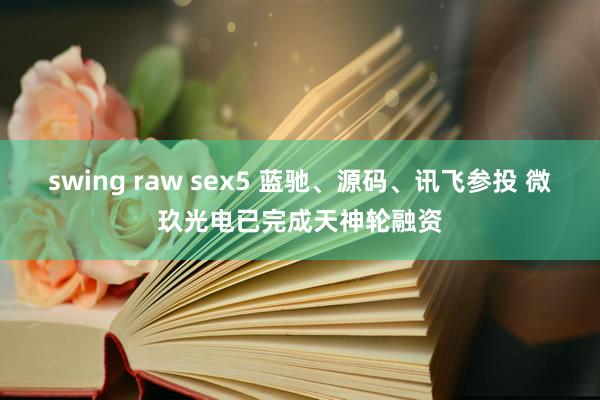 swing raw sex5 蓝驰、源码、讯飞参投 微玖光电已完成天神轮融资