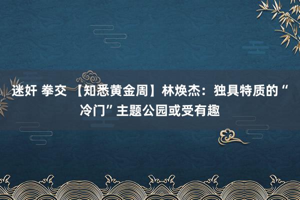 迷奸 拳交 【知悉黄金周】林焕杰：独具特质的“冷门”主题公园或受有趣