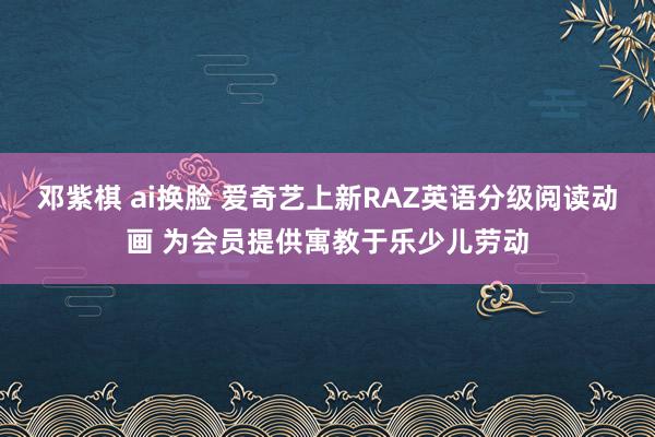 邓紫棋 ai换脸 爱奇艺上新RAZ英语分级阅读动画 为会员提供寓教于乐少儿劳动